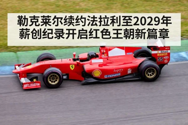 勒克莱尔续约法拉利至2029年薪创纪录开启红色王朝新篇章